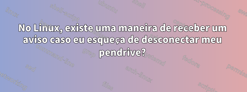 No Linux, existe uma maneira de receber um aviso caso eu esqueça de desconectar meu pendrive?