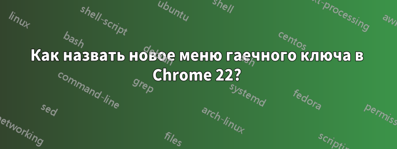 Как назвать новое меню гаечного ключа в Chrome 22?