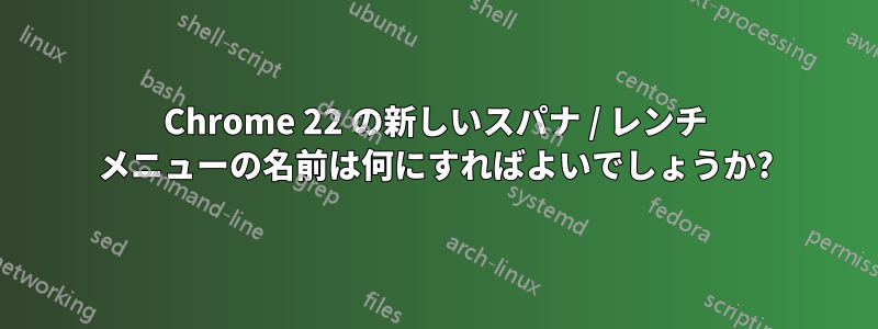 Chrome 22 の新しいスパナ / レンチ メニューの名前は何にすればよいでしょうか?