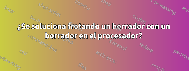 ¿Se soluciona frotando un borrador con un borrador en el procesador?