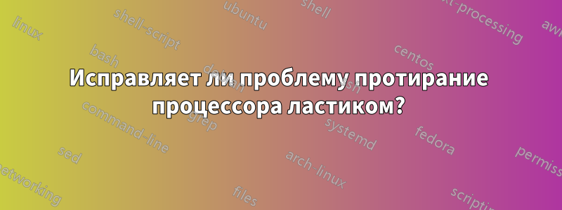 Исправляет ли проблему протирание процессора ластиком?