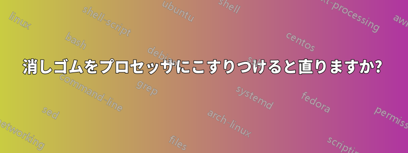 消しゴムをプロセッサにこすりつけると直りますか?