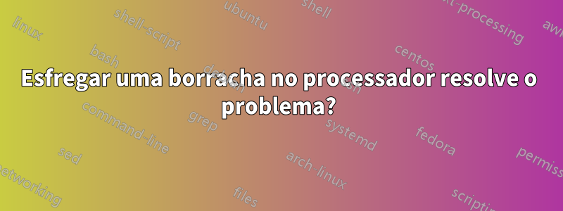 Esfregar uma borracha no processador resolve o problema?