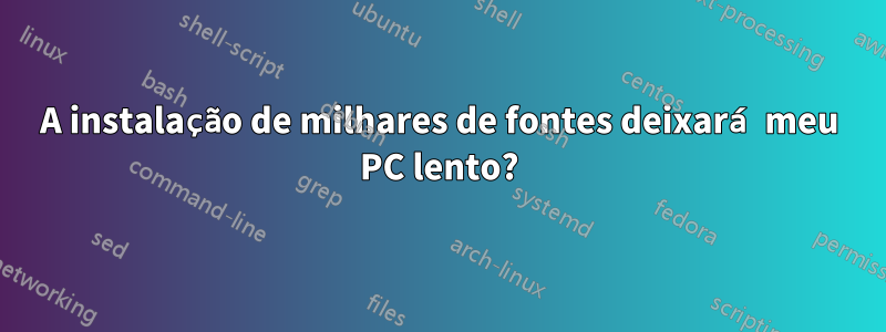 A instalação de milhares de fontes deixará meu PC lento?