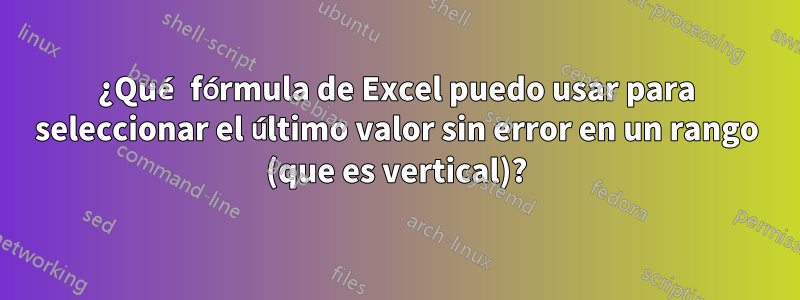 ¿Qué fórmula de Excel puedo usar para seleccionar el último valor sin error en un rango (que es vertical)?