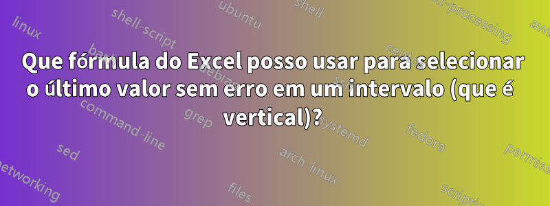 Que fórmula do Excel posso usar para selecionar o último valor sem erro em um intervalo (que é vertical)?