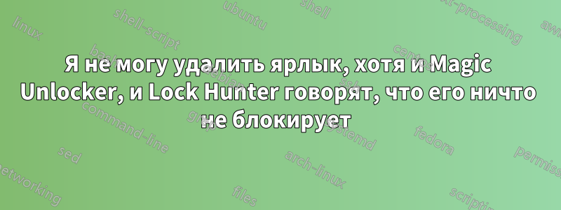 Я не могу удалить ярлык, хотя и Magic Unlocker, и Lock Hunter говорят, что его ничто не блокирует 