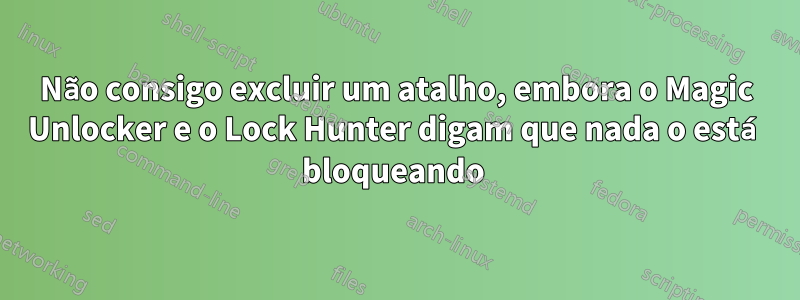 Não consigo excluir um atalho, embora o Magic Unlocker e o Lock Hunter digam que nada o está bloqueando 