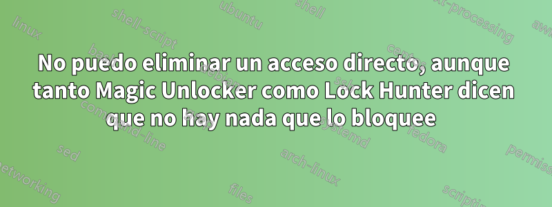 No puedo eliminar un acceso directo, aunque tanto Magic Unlocker como Lock Hunter dicen que no hay nada que lo bloquee 