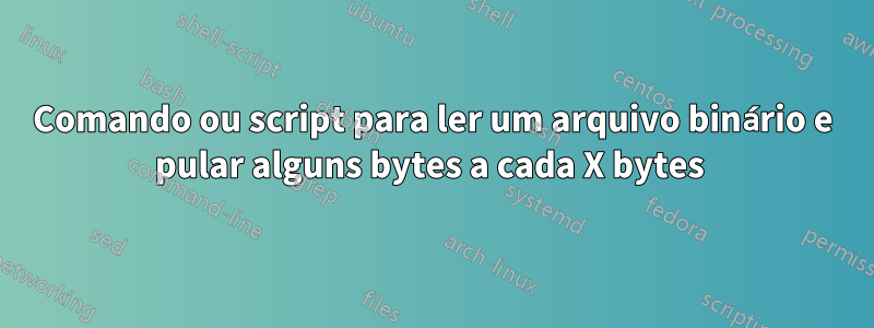 Comando ou script para ler um arquivo binário e pular alguns bytes a cada X bytes 