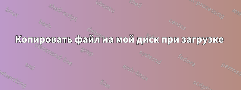 Копировать файл на мой диск при загрузке