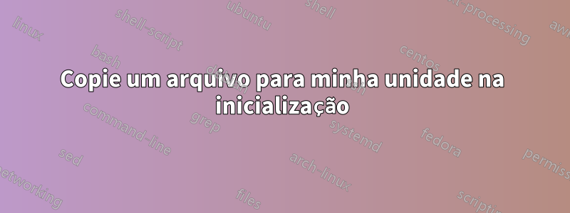 Copie um arquivo para minha unidade na inicialização