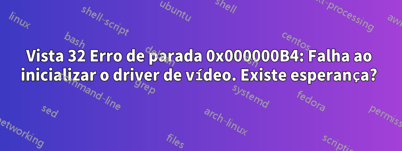 Vista 32 Erro de parada 0x000000B4: Falha ao inicializar o driver de vídeo. Existe esperança?