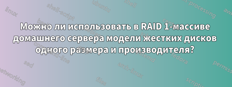 Можно ли использовать в RAID 1-массиве домашнего сервера модели жестких дисков одного размера и производителя?