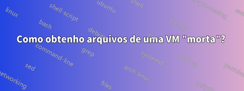 Como obtenho arquivos de uma VM "morta"?