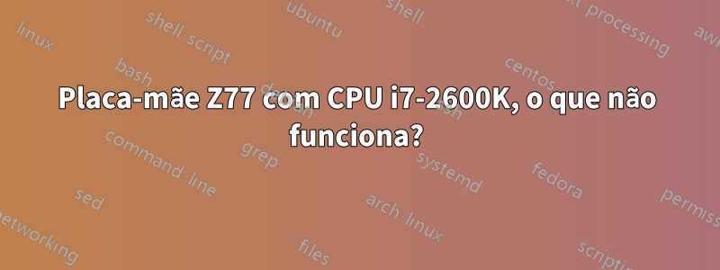 Placa-mãe Z77 com CPU i7-2600K, o que não funciona?