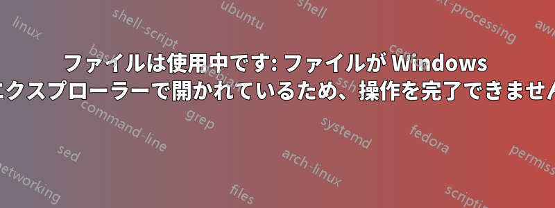 ファイルは使用中です: ファイルが Windows エクスプローラーで開かれているため、操作を完了できません 