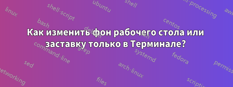 Как изменить фон рабочего стола или заставку только в Терминале?