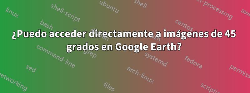 ¿Puedo acceder directamente a imágenes de 45 grados en Google Earth?