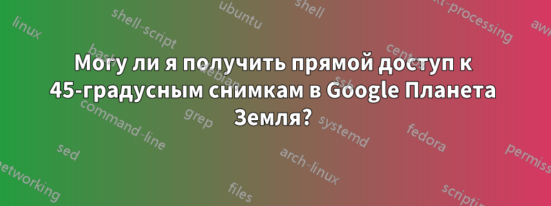 Могу ли я получить прямой доступ к 45-градусным снимкам в Google Планета Земля?