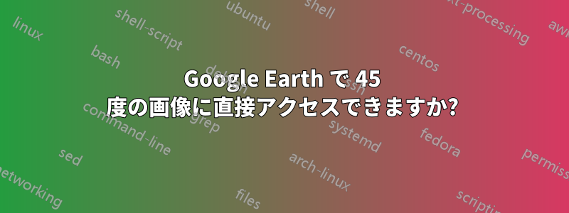 Google Earth で 45 度の画像に直接アクセスできますか?