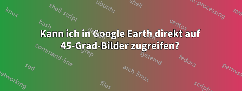 Kann ich in Google Earth direkt auf 45-Grad-Bilder zugreifen?