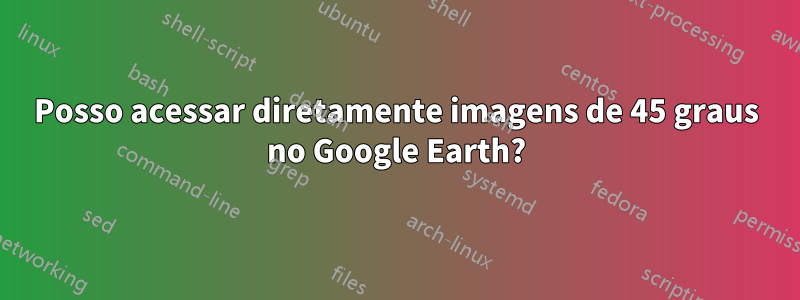 Posso acessar diretamente imagens de 45 graus no Google Earth?