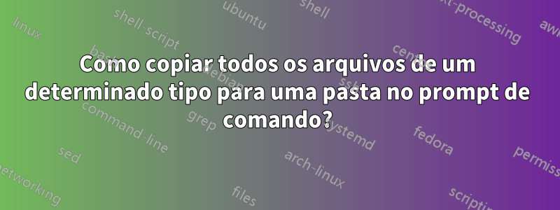 Como copiar todos os arquivos de um determinado tipo para uma pasta no prompt de comando?