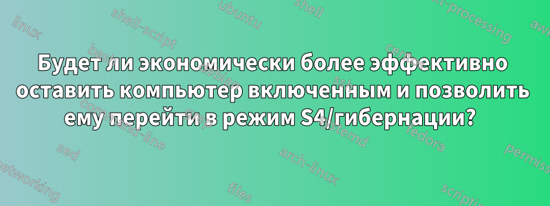 Будет ли экономически более эффективно оставить компьютер включенным и позволить ему перейти в режим S4/гибернации? 