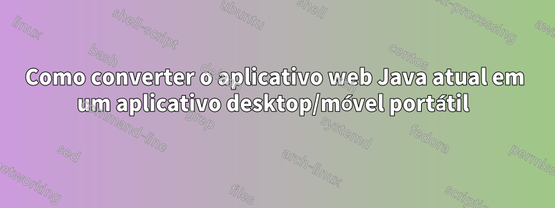 Como converter o aplicativo web Java atual em um aplicativo desktop/móvel portátil 