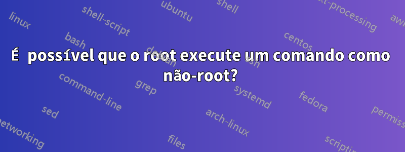 É possível que o root execute um comando como não-root?