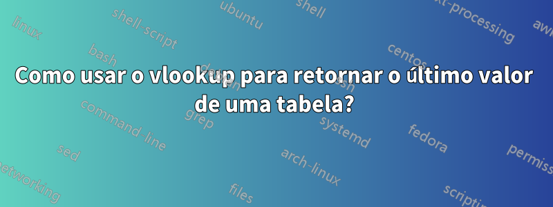 Como usar o vlookup para retornar o último valor de uma tabela?