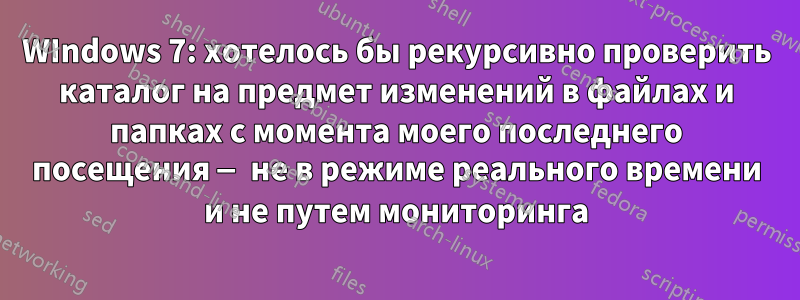 WIndows 7: хотелось бы рекурсивно проверить каталог на предмет изменений в файлах и папках с момента моего последнего посещения — не в режиме реального времени и не путем мониторинга