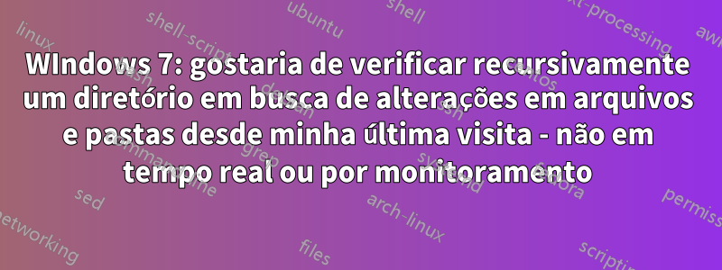 WIndows 7: gostaria de verificar recursivamente um diretório em busca de alterações em arquivos e pastas desde minha última visita - não em tempo real ou por monitoramento