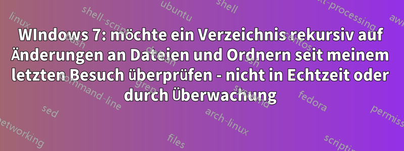 WIndows 7: möchte ein Verzeichnis rekursiv auf Änderungen an Dateien und Ordnern seit meinem letzten Besuch überprüfen - nicht in Echtzeit oder durch Überwachung