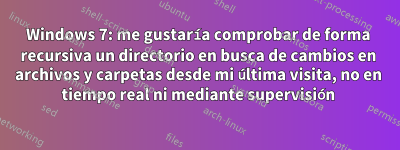 Windows 7: me gustaría comprobar de forma recursiva un directorio en busca de cambios en archivos y carpetas desde mi última visita, no en tiempo real ni mediante supervisión