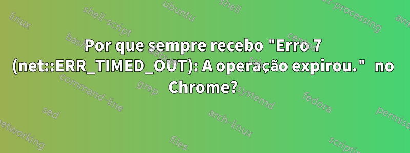 Por que sempre recebo "Erro 7 (net::ERR_TIMED_OUT): A operação expirou." no Chrome?