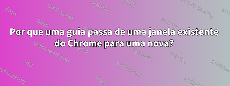 Por que uma guia passa de uma janela existente do Chrome para uma nova?