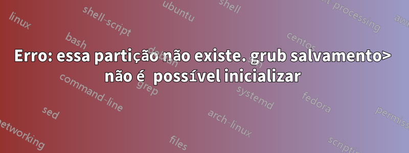 Erro: essa partição não existe. grub salvamento> não é possível inicializar