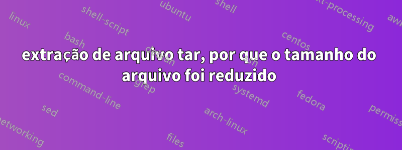 extração de arquivo tar, por que o tamanho do arquivo foi reduzido