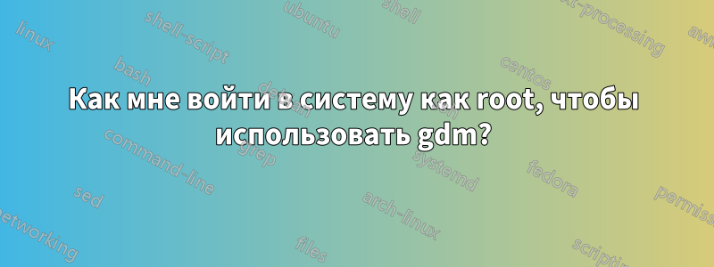Как мне войти в систему как root, чтобы использовать gdm?