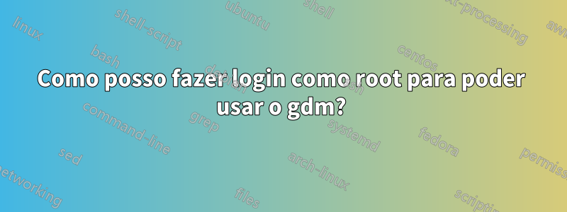 Como posso fazer login como root para poder usar o gdm?