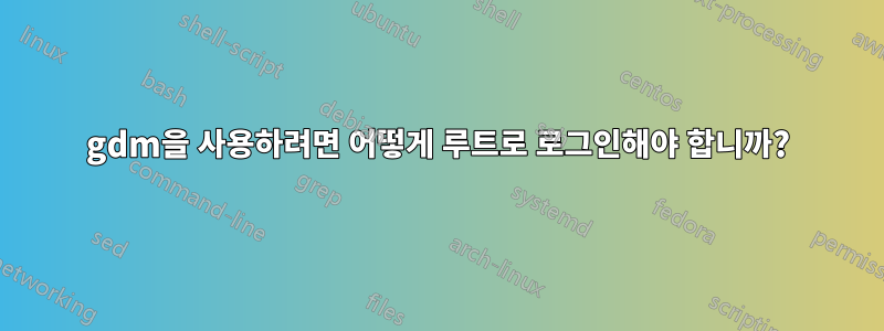 gdm을 사용하려면 어떻게 루트로 로그인해야 합니까?