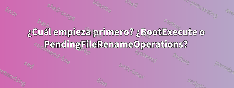 ¿Cuál empieza primero? ¿BootExecute o PendingFileRenameOperations?