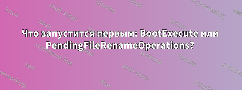 Что запустится первым: BootExecute или PendingFileRenameOperations?