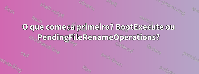 O que começa primeiro? BootExecute ou PendingFileRenameOperations?
