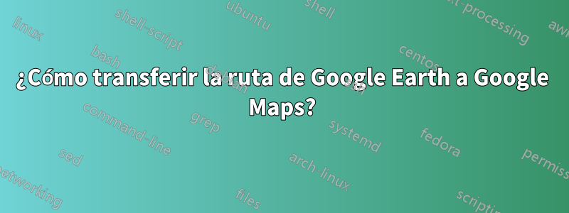 ¿Cómo transferir la ruta de Google Earth a Google Maps?