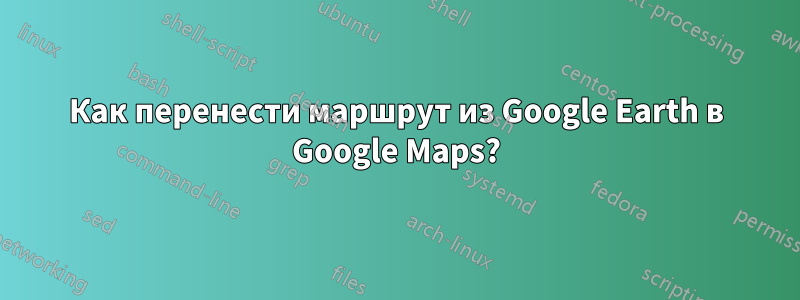 Как перенести маршрут из Google Earth в Google Maps?