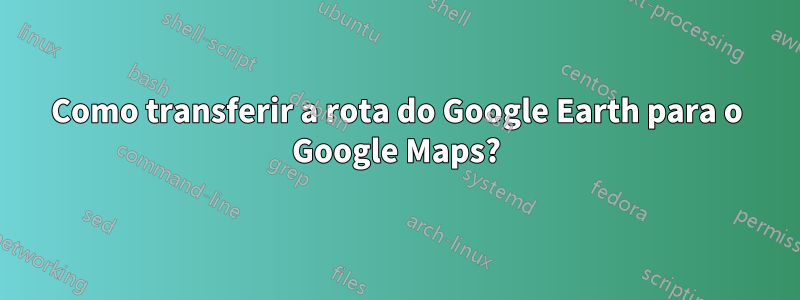 Como transferir a rota do Google Earth para o Google Maps?