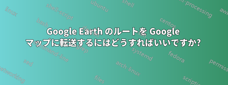 Google Earth のルートを Google マップに転送するにはどうすればいいですか?